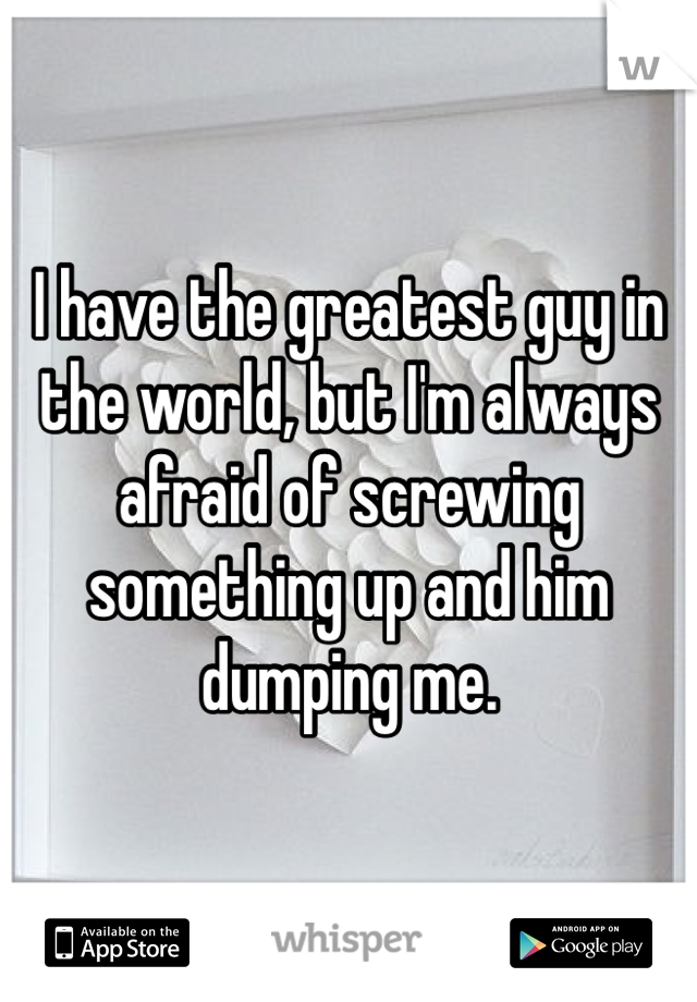 I have the greatest guy in the world, but I'm always afraid of screwing something up and him dumping me.