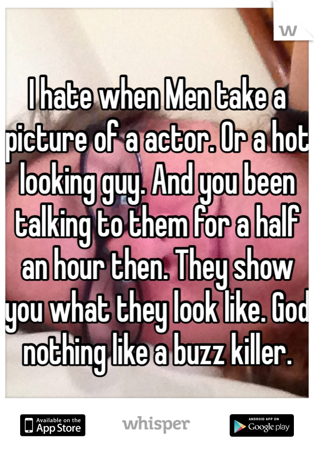 I hate when Men take a picture of a actor. Or a hot looking guy. And you been talking to them for a half an hour then. They show you what they look like. God nothing like a buzz killer.  