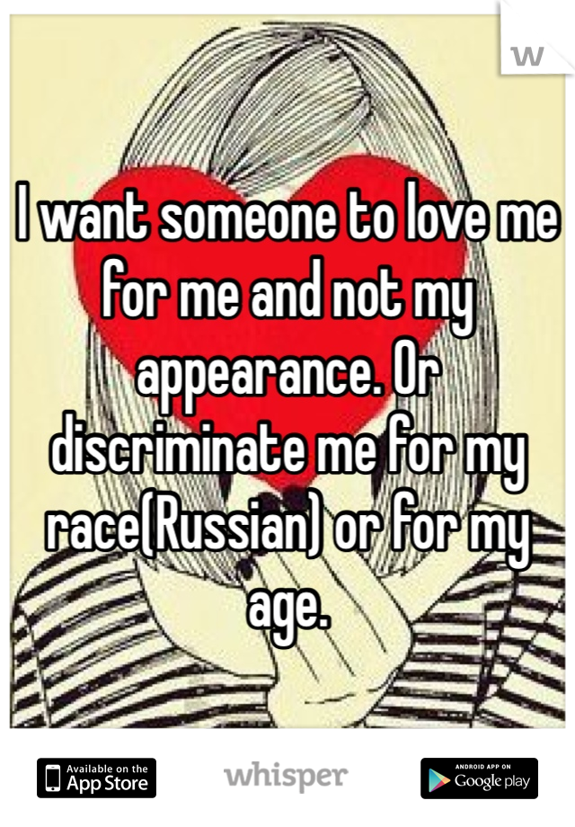 I want someone to love me for me and not my appearance. Or discriminate me for my race(Russian) or for my age.