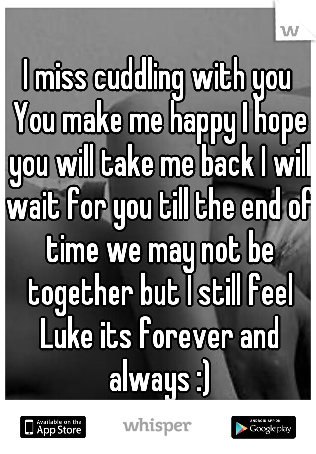 I miss cuddling with you You make me happy I hope you will take me back I will wait for you till the end of time we may not be together but I still feel Luke its forever and always :)