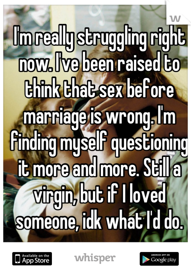 I'm really struggling right now. I've been raised to think that sex before marriage is wrong. I'm finding myself questioning it more and more. Still a virgin, but if I loved someone, idk what I'd do.