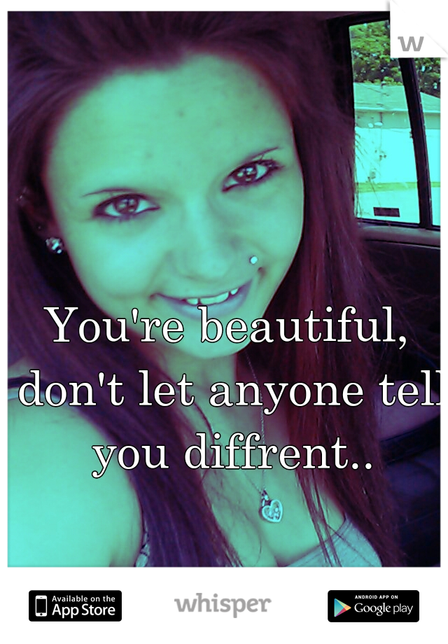 You're beautiful, don't let anyone tell you diffrent..