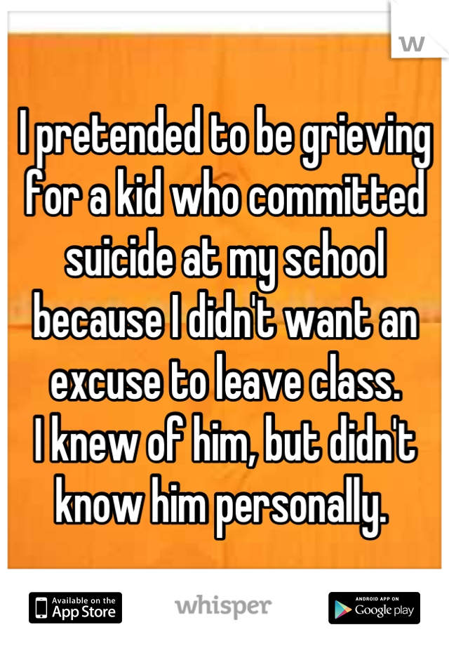 I pretended to be grieving for a kid who committed suicide at my school because I didn't want an excuse to leave class. 
I knew of him, but didn't know him personally. 