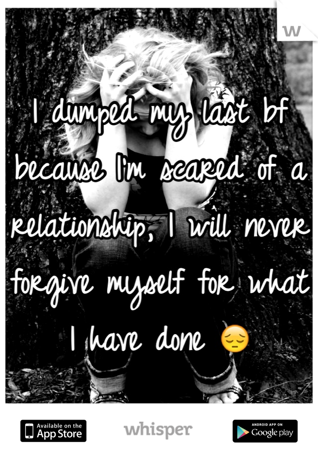 I dumped my last bf because I'm scared of a relationship, I will never forgive myself for what I have done 😔
