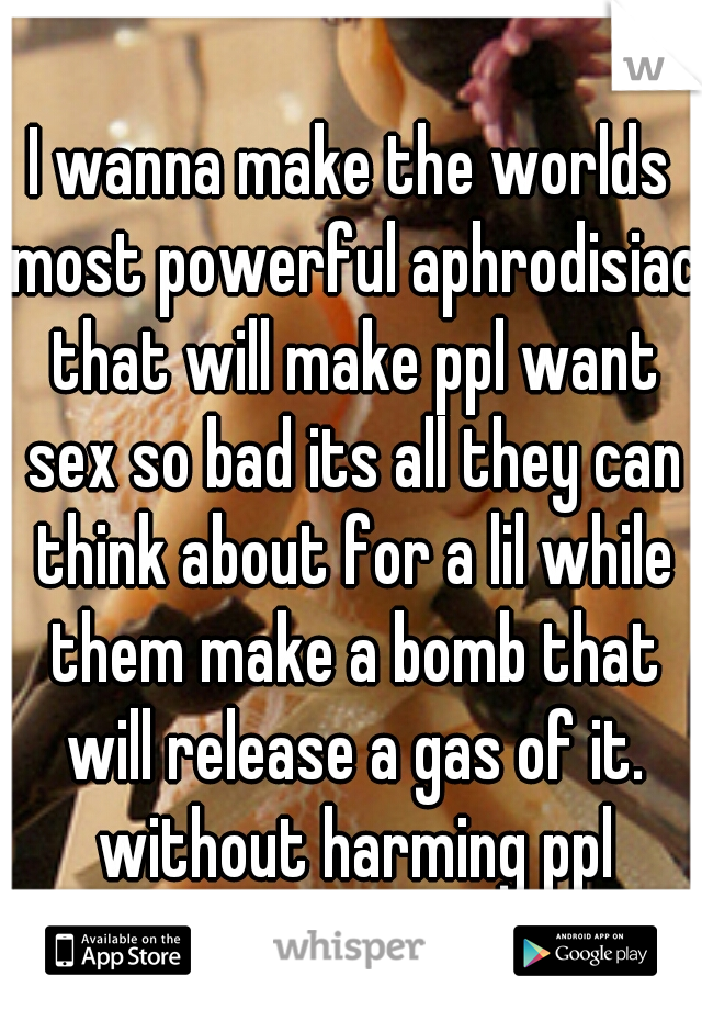 I wanna make the worlds most powerful aphrodisiac that will make ppl want sex so bad its all they can think about for a lil while them make a bomb that will release a gas of it. without harming ppl