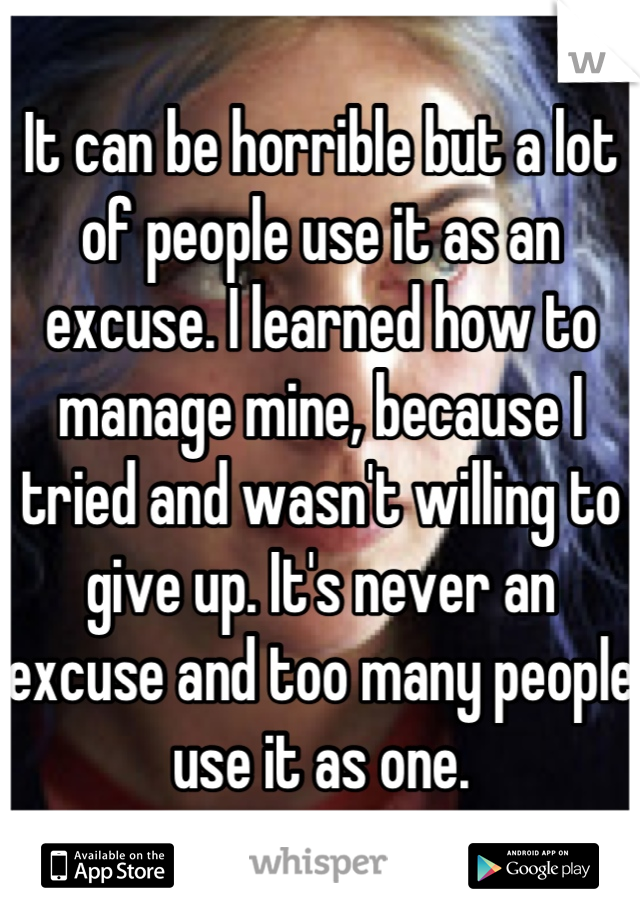 It can be horrible but a lot of people use it as an excuse. I learned how to manage mine, because I tried and wasn't willing to give up. It's never an excuse and too many people use it as one.