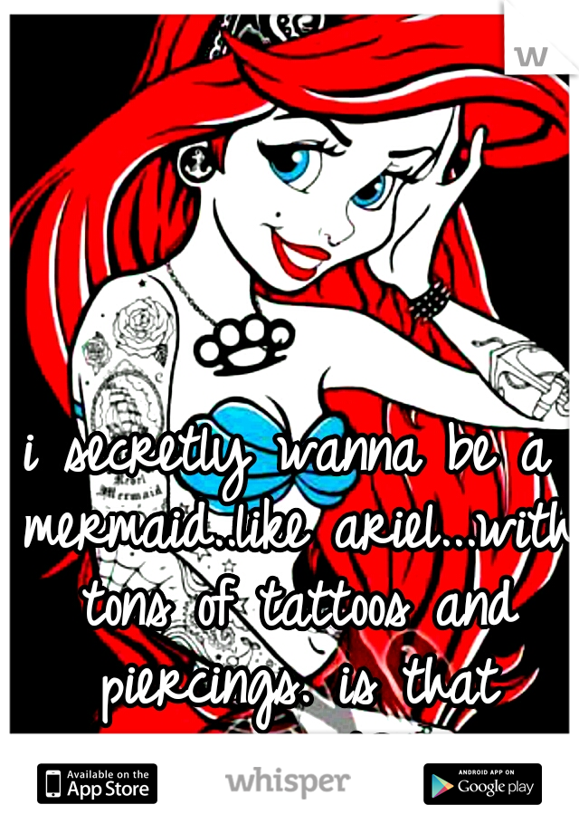 i secretly wanna be a mermaid..like ariel...with tons of tattoos and piercings. is that weirrd?