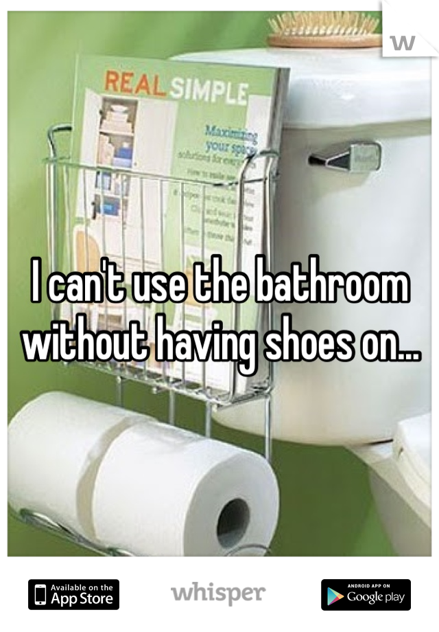 I can't use the bathroom without having shoes on...