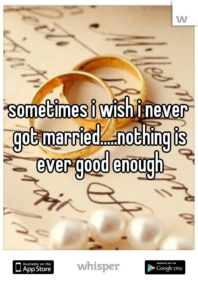 sometimes i wish i never got married.....nothing is ever good enough