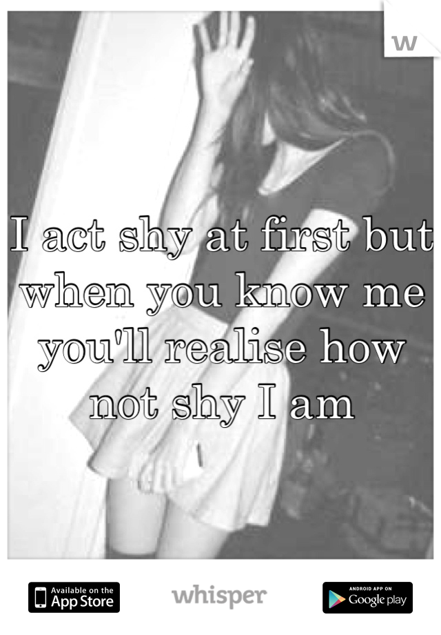 I act shy at first but when you know me you'll realise how not shy I am 
