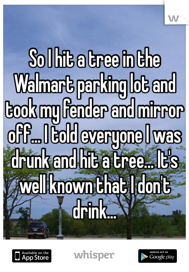 So I hit a tree in the Walmart parking lot and took my fender and mirror off... I told everyone I was drunk and hit a tree... It's well known that I don't drink...