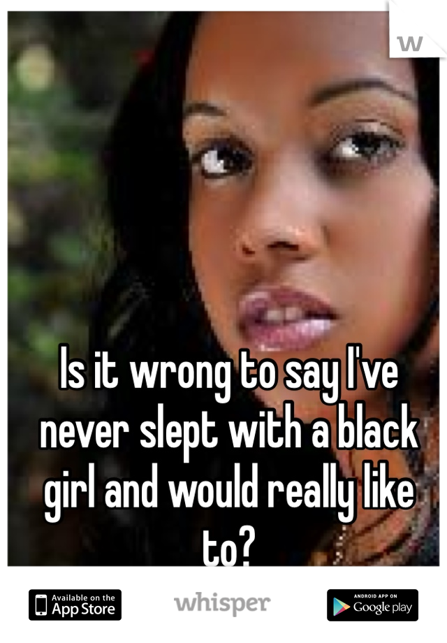 Is it wrong to say I've never slept with a black girl and would really like to?