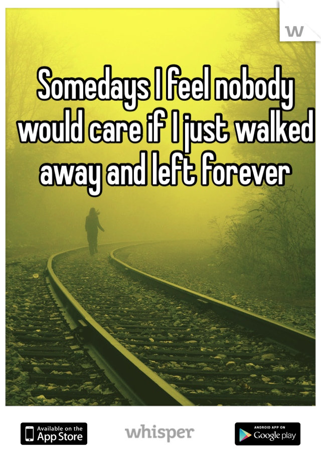 Somedays I feel nobody would care if I just walked away and left forever