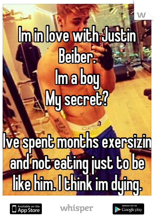 Im in love with Justin Beiber. 
Im a boy 
My secret? 

Ive spent months exersizin and not eating just to be like him. I think im dying.