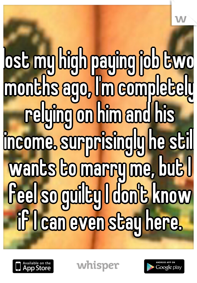 lost my high paying job two months ago, I'm completely relying on him and his income. surprisingly he still wants to marry me, but I feel so guilty I don't know if I can even stay here.