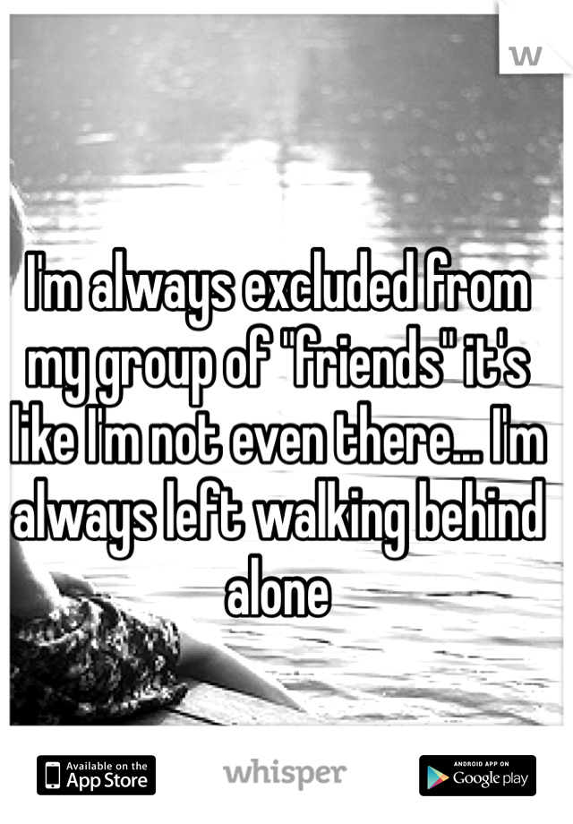 I'm always excluded from my group of "friends" it's like I'm not even there... I'm always left walking behind alone 