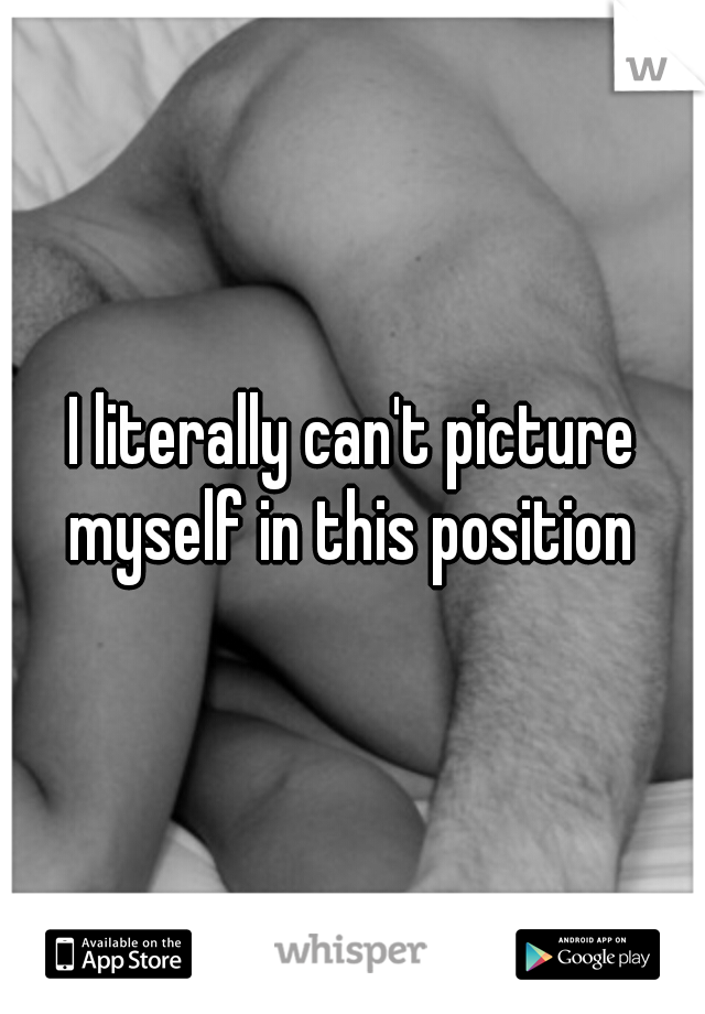 I literally can't picture myself in this position 