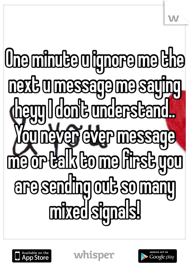 One minute u ignore me the next u message me saying heyy I don't understand.. You never ever message me or talk to me first you are sending out so many mixed signals! 