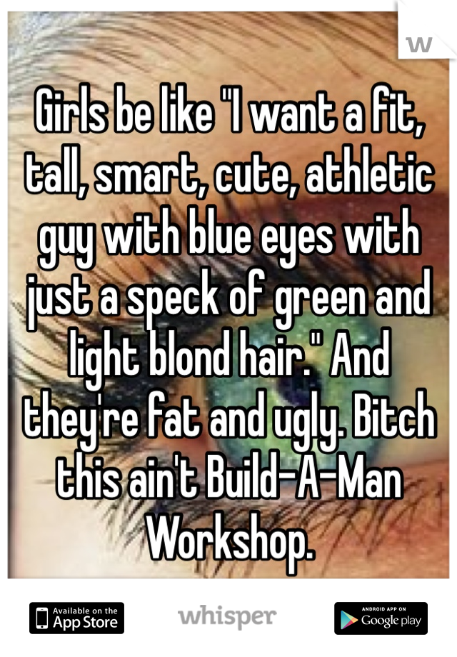 Girls be like "I want a fit, tall, smart, cute, athletic guy with blue eyes with just a speck of green and light blond hair." And they're fat and ugly. Bitch this ain't Build-A-Man Workshop.