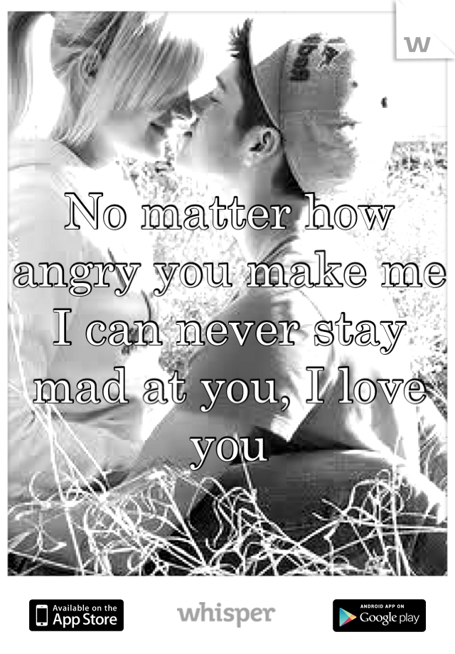 No matter how angry you make me I can never stay mad at you, I love you