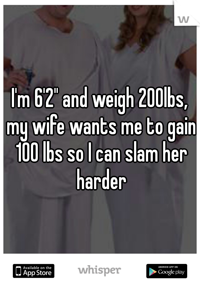 I'm 6'2" and weigh 200lbs, my wife wants me to gain 100 lbs so I can slam her harder