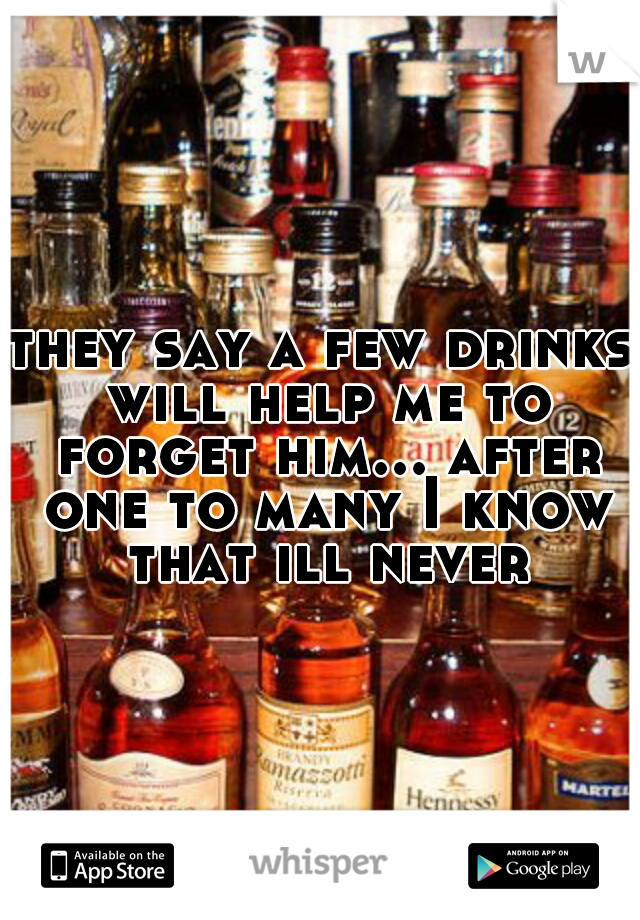 they say a few drinks will help me to forget him... after one to many I know that ill never