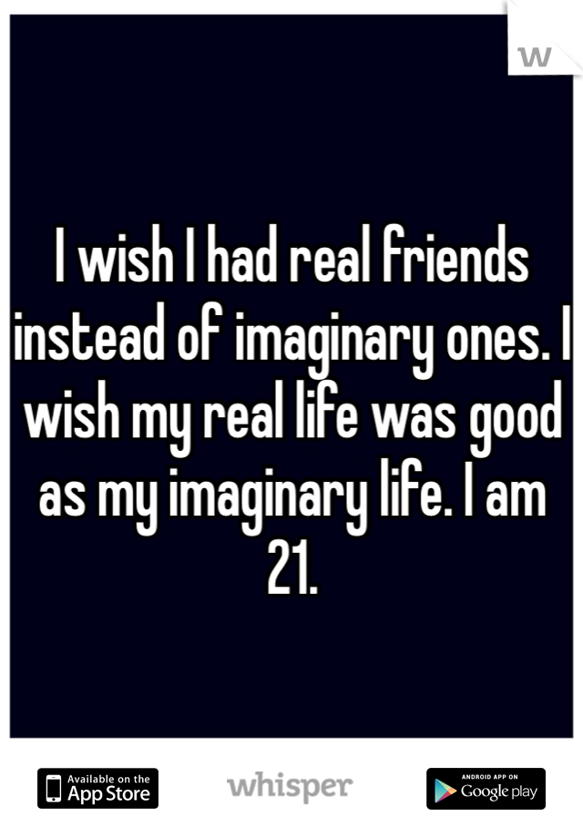 I wish I had real friends instead of imaginary ones. I wish my real life was good as my imaginary life. I am 21. 