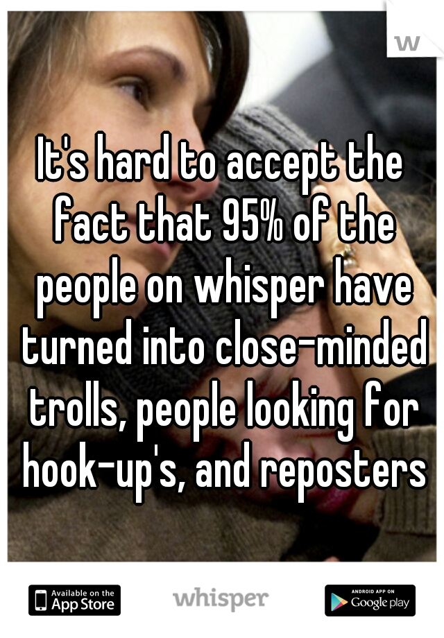 It's hard to accept the fact that 95% of the people on whisper have turned into close-minded trolls, people looking for hook-up's, and reposters