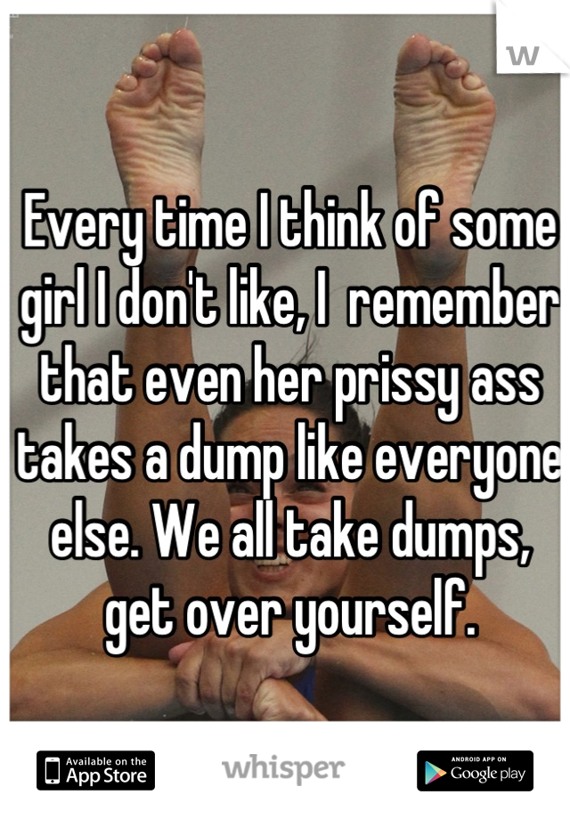 Every time I think of some girl I don't like, I  remember that even her prissy ass takes a dump like everyone else. We all take dumps, get over yourself.