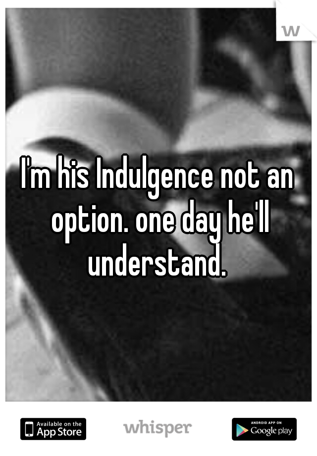 I'm his Indulgence not an option. one day he'll understand. 