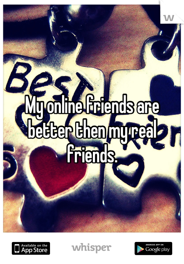 My online friends are better then my real friends.