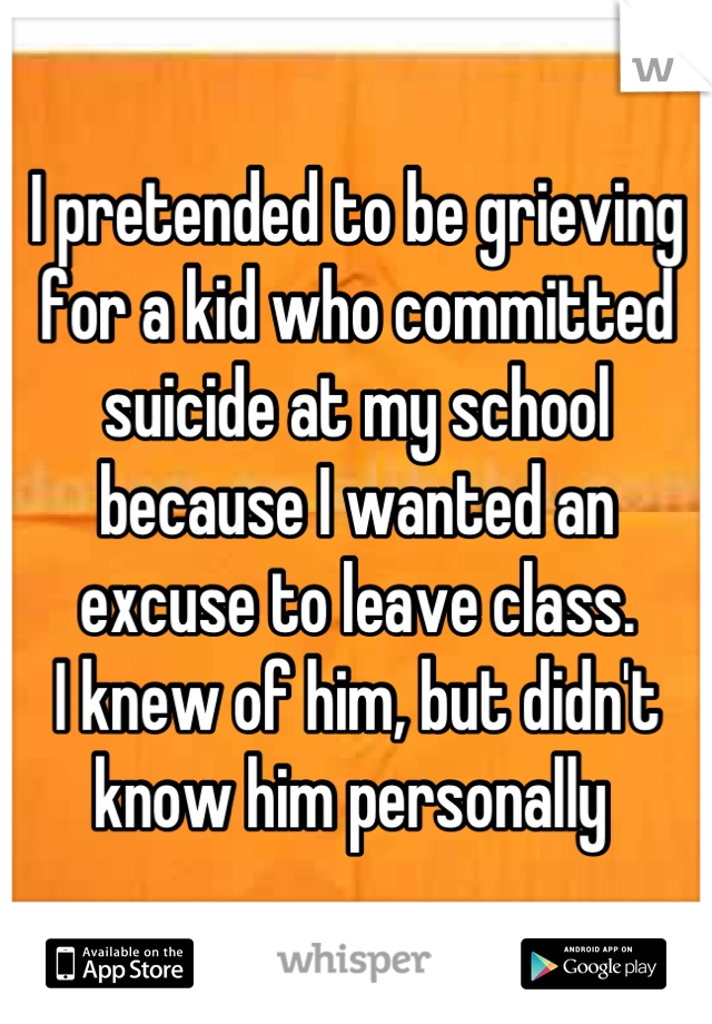 I pretended to be grieving for a kid who committed suicide at my school because I wanted an excuse to leave class. 
I knew of him, but didn't know him personally 