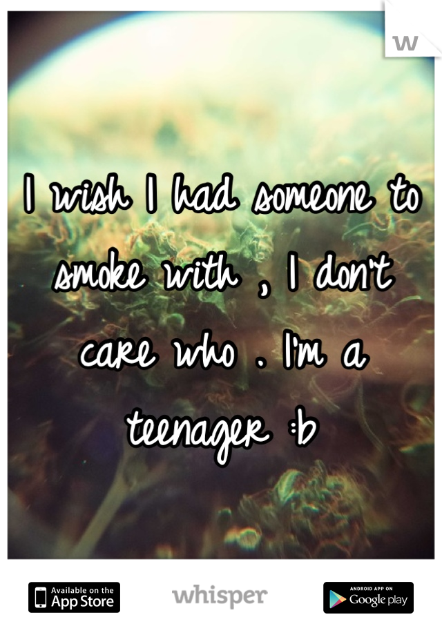 I wish I had someone to smoke with , I don't care who . I'm a teenager :b