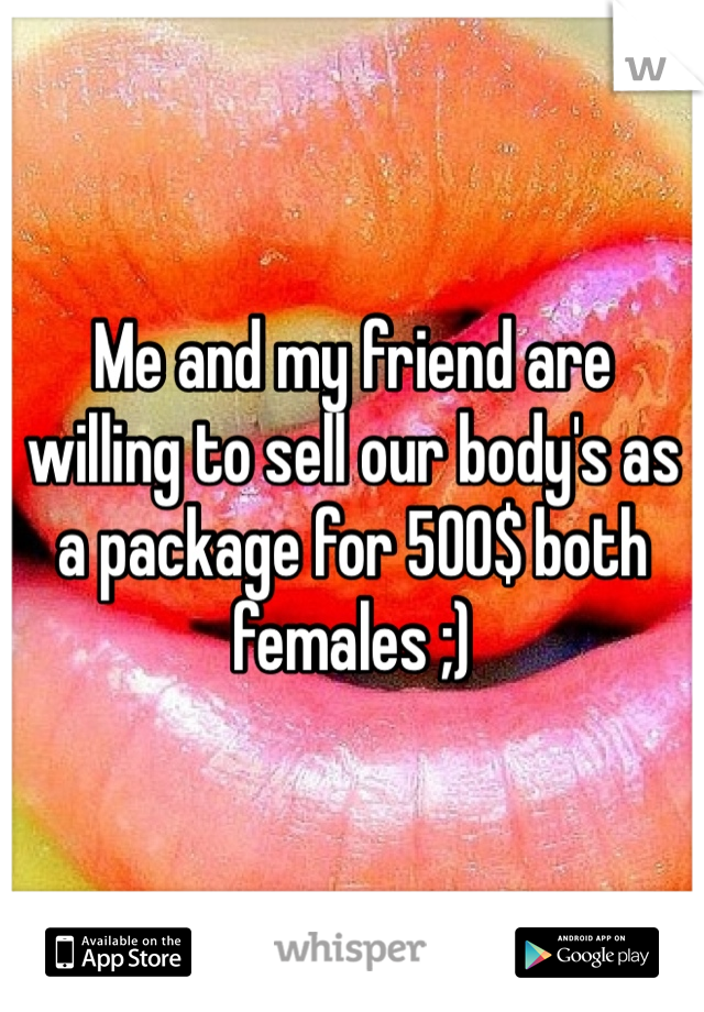 Me and my friend are willing to sell our body's as a package for 500$ both females ;)