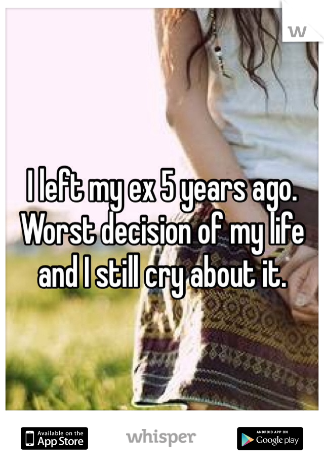 I left my ex 5 years ago. Worst decision of my life and I still cry about it.