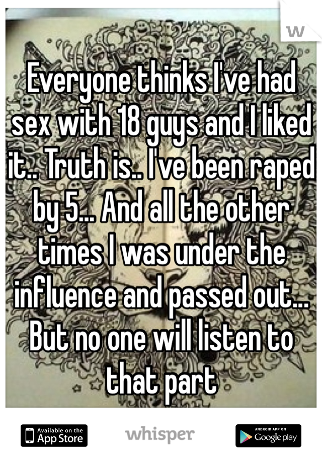 Everyone thinks I've had sex with 18 guys and I liked it.. Truth is.. I've been raped by 5... And all the other times I was under the influence and passed out... But no one will listen to that part
