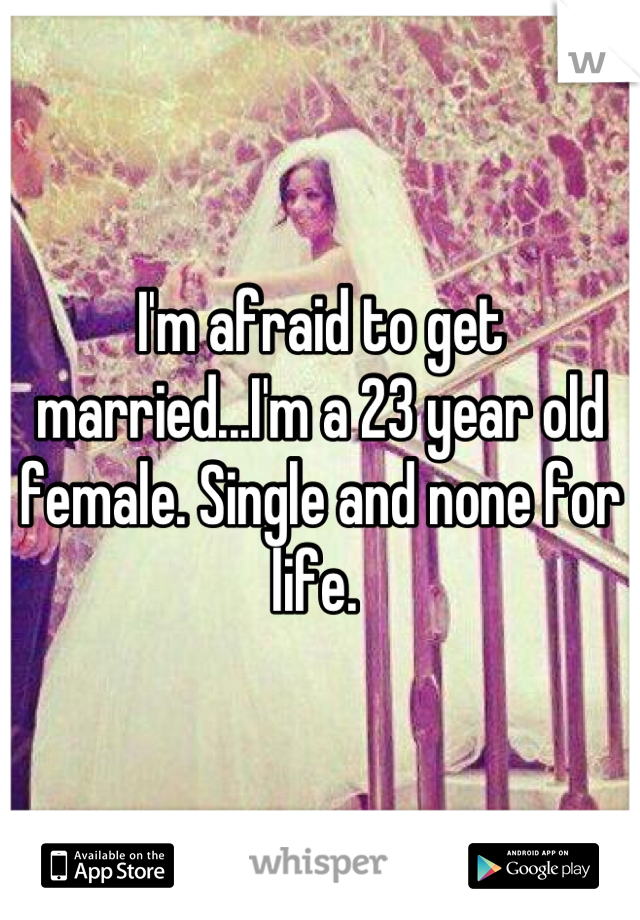 I'm afraid to get married...I'm a 23 year old female. Single and none for life. 