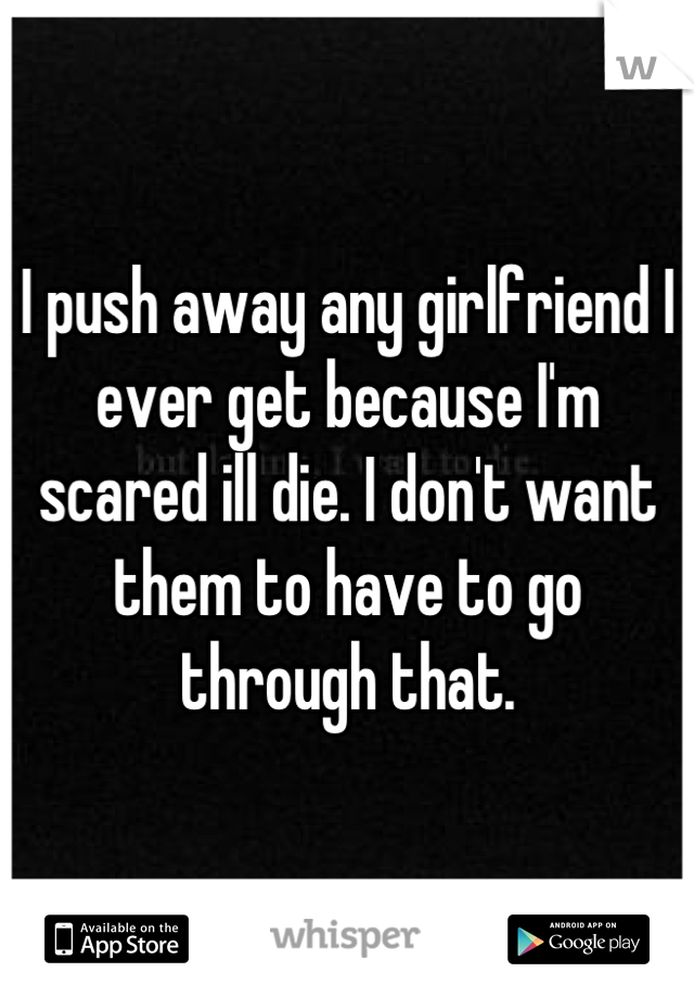 I push away any girlfriend I ever get because I'm scared ill die. I don't want them to have to go through that.