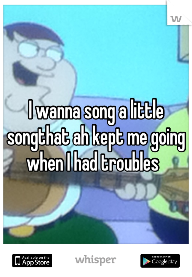 I wanna song a little songthat ah kept me going when I had troubles  