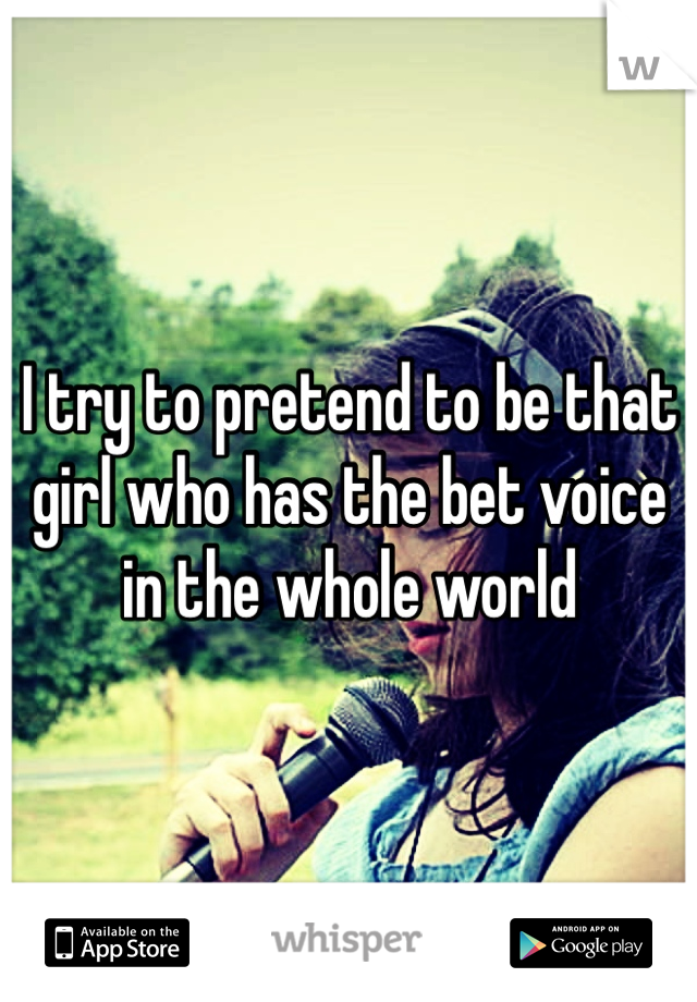 I try to pretend to be that girl who has the bet voice in the whole world 