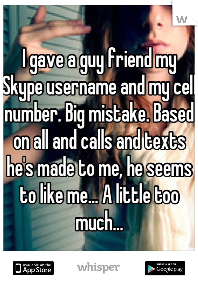 I gave a guy friend my Skype username and my cell number. Big mistake. Based on all and calls and texts he's made to me, he seems to like me... A little too much...