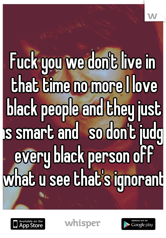 Fuck you we don't live in that time no more I love black people and they just as smart and   so don't judge every black person off what u see that's ignorant