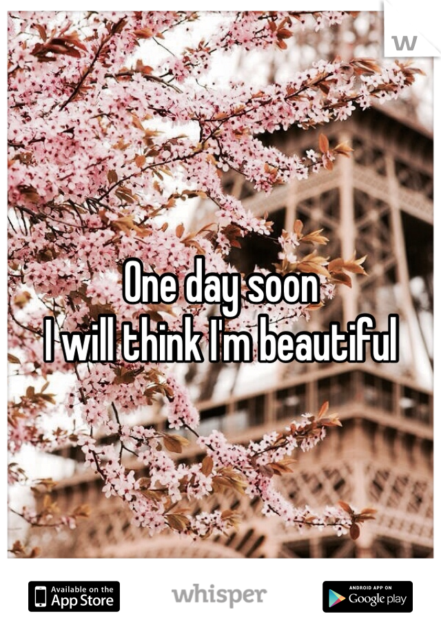 One day soon
I will think I'm beautiful 