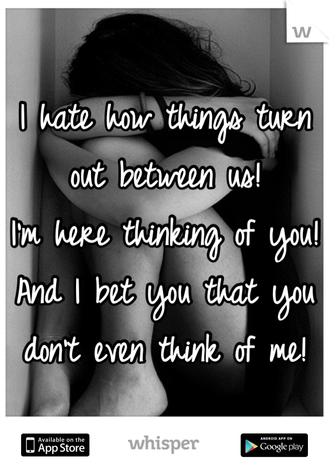 I hate how things turn out between us! 
I'm here thinking of you! 
And I bet you that you don't even think of me! 