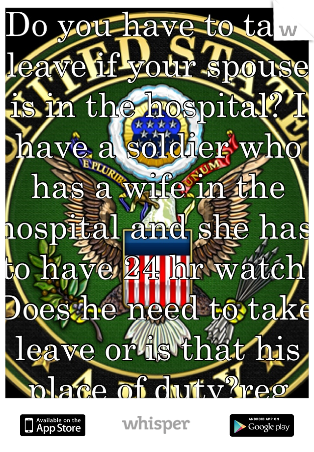 Do you have to take leave if your spouse is in the hospital? I have a soldier who has a wife in the hospital and she has to have 24 hr watch. Does he need to take leave or is that his place of duty?reg