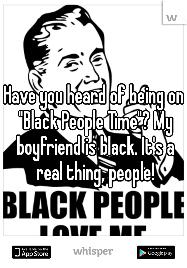 Have you heard of being on "Black People Time"? My boyfriend is black. It's a real thing, people!