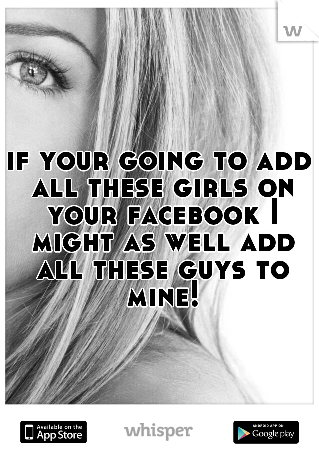 if your going to add all these girls on your facebook I might as well add all these guys to mine!