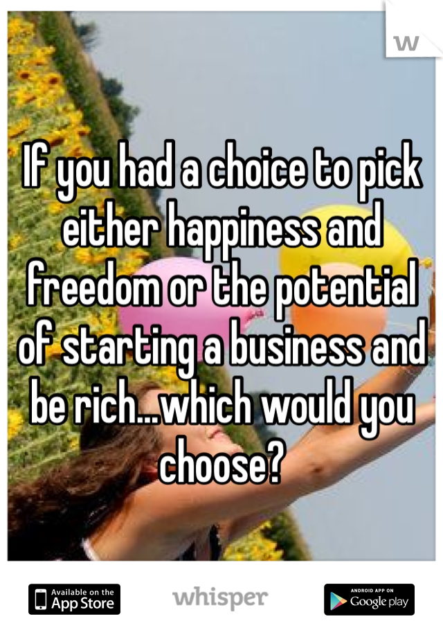 If you had a choice to pick either happiness and freedom or the potential of starting a business and be rich...which would you choose?