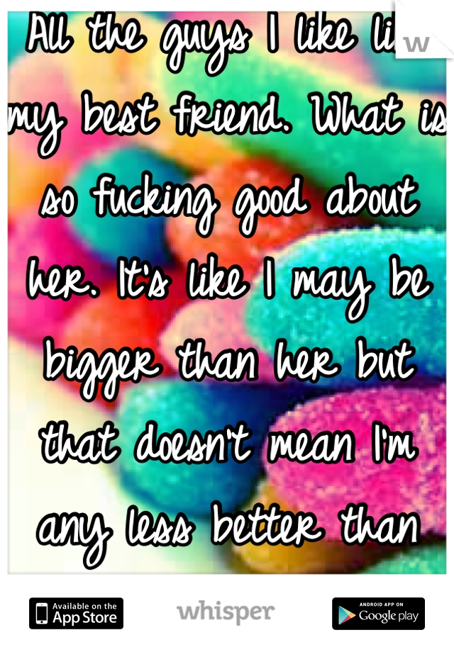All the guys I like like my best friend. What is so fucking good about her. It's like I may be bigger than her but that doesn't mean I'm any less better than she is. Bitch
