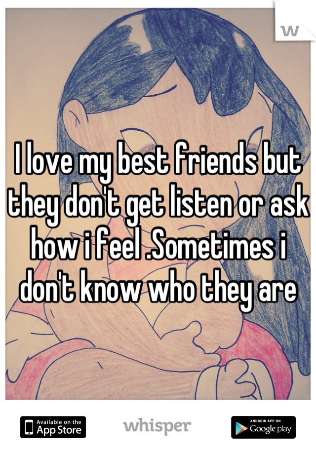 I love my best friends but they don't get listen or ask how i feel .Sometimes i don't know who they are